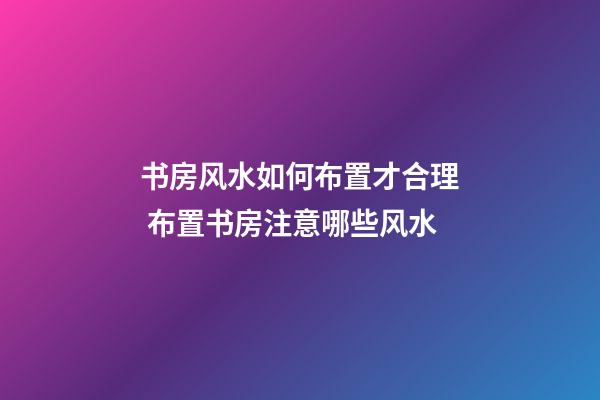 书房风水如何布置才合理 布置书房注意哪些风水
